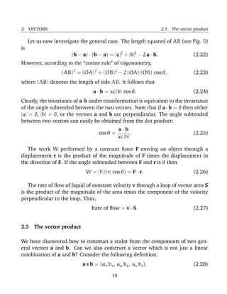 2 VECTORS 2.5 The vector product
Let us now investigate the general case. The length squared of AB (see Fig. 5)
is
(b − a) · (b − a) = |a|2
+ |b|2
− 2 a · b. (2.22)
However, according to the “cosine rule” of trigonometry,
(AB)2
= (OA)2
+ (OB)2
− 2 (OA) (OB) cos θ, (2.23)
where (AB) denotes the length of side AB. It follows that
a · b = |a| |b| cos θ. (2.24)
Clearly, the invariance of a·b under transformation is equivalent to the invariance
of the angle subtended between the two vectors. Note that if a · b = 0 then either
|a| = 0, |b| = 0, or the vectors a and b are perpendicular. The angle subtended
between two vectors can easily be obtained from the dot product:
cos θ =
a · b
|a| |b|
. (2.25)
The work W performed by a constant force F moving an object through a
displacement r is the product of the magnitude of F times the displacement in
the direction of F. If the angle subtended between F and r is θ then
W = |F| (|r| cos θ) = F · r. (2.26)
The rate of ﬂow of liquid of constant velocity v through a loop of vector area S
is the product of the magnitude of the area times the component of the velocity
perpendicular to the loop. Thus,
Rate of ﬂow = v · S. (2.27)
2.5 The vector product
We have discovered how to construct a scalar from the components of two gen-
eral vectors a and b. Can we also construct a vector which is not just a linear
combination of a and b? Consider the following deﬁnition:
a x b = (ax bx, ay by, az bz). (2.28)
18
 