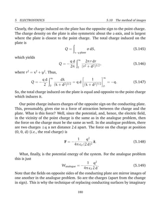5 ELECTROSTATICS 5.10 The method of images
Clearly, the charge induced on the plate has the opposite sign to the point charge.
The charge density on the plate is also symmetric about the z-axis, and is largest
where the plate is closest to the point charge. The total charge induced on the
plate is
Q =
x−y plane
σ dS, (5.145)
which yields
Q = −
q d
2π
∞
0
2π r dr
(r2 + d2)3/2
, (5.146)
where r2
= x2
+ y2
. Thus,
Q = −
q d
2
∞
0
dk
(k + d2)3/2
= q d


1
(k + d2)1/2


∞
0
= −q. (5.147)
So, the total charge induced on the plate is equal and opposite to the point charge
which induces it.
Our point charge induces charges of the opposite sign on the conducting plate.
This, presumably, gives rise to a force of attraction between the charge and the
plate. What is this force? Well, since the potential, and, hence, the electric ﬁeld,
in the vicinity of the point charge is the same as in the analogue problem, then
the force on the charge must be the same as well. In the analogue problem, there
are two charges ±q a net distance 2 d apart. The force on the charge at position
(0, 0, d) (i.e., the real charge) is
F = −
1
4π 0
q2
(2 d)2
^z. (5.148)
What, ﬁnally, is the potential energy of the system. For the analogue problem
this is just
Wanalogue = −
1
4π 0
q2
2 d
. (5.149)
Note that the ﬁelds on opposite sides of the conducting plate are mirror images of
one another in the analogue problem. So are the charges (apart from the change
in sign). This is why the technique of replacing conducting surfaces by imaginary
180
 