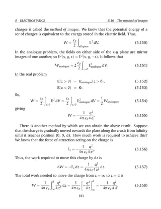 5 ELECTROSTATICS 5.10 The method of images
charges is called the method of images. We know that the potential energy of a
set of charges is equivalent to the energy stored in the electric ﬁeld. Thus,
W =
0
2 all space
E2
dV. (5.150)
In the analogue problem, the ﬁelds on either side of the x-y plane are mirror
images of one another, so E2
(x, y, z) = E2
(x, y, −z). It follows that
Wanalogue = 2
0
2 z>0
E2
analogue dV. (5.151)
In the real problem
E(z > 0) = Eanalogue(z > 0), (5.152)
E(z < 0) = 0. (5.153)
So,
W =
0
2 z>0
E2
dV =
0
2 z>0
E2
analogue dV =
1
2
Wanalogue, (5.154)
giving
W = −
1
4π 0
q2
4 d
. (5.155)
There is another method by which we can obtain the above result. Suppose
that the charge is gradually moved towards the plate along the z-axis from inﬁnity
until it reaches position (0, 0, d). How much work is required to achieve this?
We know that the force of attraction acting on the charge is
Fz = −
1
4π 0
q2
4 z2
. (5.156)
Thus, the work required to move this charge by dz is
dW = −Fz dz =
1
4π 0
q2
4 z2
dz. (5.157)
The total work needed to move the charge from z = ∞ to z = d is
W =
1
4π 0
d
∞
q2
4 z2
dz =
1
4π 0

−
q2
4 z


d
∞
= −
1
4π 0
q2
4 d
. (5.158)
181
 