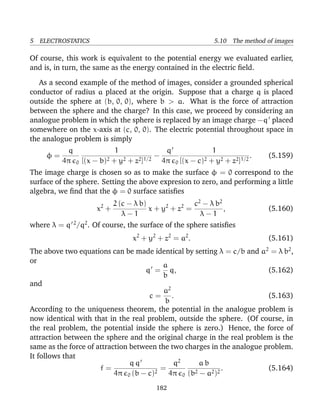 5 ELECTROSTATICS 5.10 The method of images
Of course, this work is equivalent to the potential energy we evaluated earlier,
and is, in turn, the same as the energy contained in the electric ﬁeld.
As a second example of the method of images, consider a grounded spherical
conductor of radius a placed at the origin. Suppose that a charge q is placed
outside the sphere at (b, 0, 0), where b > a. What is the force of attraction
between the sphere and the charge? In this case, we proceed by considering an
analogue problem in which the sphere is replaced by an image charge −q placed
somewhere on the x-axis at (c, 0, 0). The electric potential throughout space in
the analogue problem is simply
φ =
q
4π 0
1
[(x − b)2 + y2 + z2]1/2
−
q
4π 0
1
[(x − c)2 + y2 + z2]1/2
. (5.159)
The image charge is chosen so as to make the surface φ = 0 correspond to the
surface of the sphere. Setting the above expresion to zero, and performing a little
algebra, we ﬁnd that the φ = 0 surface satisﬁes
x2
+
2 (c − λ b)
λ − 1
x + y2
+ z2
=
c2
− λ b2
λ − 1
, (5.160)
where λ = q 2
/q2
. Of course, the surface of the sphere satisﬁes
x2
+ y2
+ z2
= a2
. (5.161)
The above two equations can be made identical by setting λ = c/b and a2
= λ b2
,
or
q =
a
b
q, (5.162)
and
c =
a2
b
. (5.163)
According to the uniqueness theorem, the potential in the analogue problem is
now identical with that in the real problem, outside the sphere. (Of course, in
the real problem, the potential inside the sphere is zero.) Hence, the force of
attraction between the sphere and the original charge in the real problem is the
same as the force of attraction between the two charges in the analogue problem.
It follows that
f =
q q
4π 0 (b − c)2
=
q2
4π 0
a b
(b2 − a2)2
. (5.164)
182
 