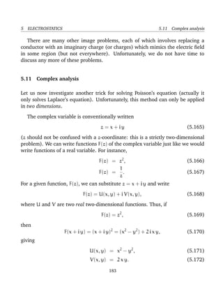 5 ELECTROSTATICS 5.11 Complex analysis
There are many other image problems, each of which involves replacing a
conductor with an imaginary charge (or charges) which mimics the electric ﬁeld
in some region (but not everywhere). Unfortunately, we do not have time to
discuss any more of these problems.
5.11 Complex analysis
Let us now investigate another trick for solving Poisson’s equation (actually it
only solves Laplace’s equation). Unfortunately, this method can only be applied
in two dimensions.
The complex variable is conventionally written
z = x + i y (5.165)
(z should not be confused with a z-coordinate: this is a strictly two-dimensional
problem). We can write functions F(z) of the complex variable just like we would
write functions of a real variable. For instance,
F(z) = z2
, (5.166)
F(z) =
1
z
. (5.167)
For a given function, F(z), we can substitute z = x + i y and write
F(z) = U(x, y) + i V(x, y), (5.168)
where U and V are two real two-dimensional functions. Thus, if
F(z) = z2
, (5.169)
then
F(x + i y) = (x + i y)2
= (x2
− y2
) + 2 i x y, (5.170)
giving
U(x, y) = x2
− y2
, (5.171)
V(x, y) = 2 x y. (5.172)
183
 