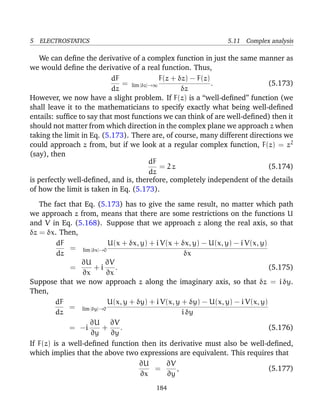 5 ELECTROSTATICS 5.11 Complex analysis
We can deﬁne the derivative of a complex function in just the same manner as
we would deﬁne the derivative of a real function. Thus,
dF
dz
= lim |δz|→∞
F(z + δz) − F(z)
δz
. (5.173)
However, we now have a slight problem. If F(z) is a “well-deﬁned” function (we
shall leave it to the mathematicians to specify exactly what being well-deﬁned
entails: sufﬁce to say that most functions we can think of are well-deﬁned) then it
should not matter from which direction in the complex plane we approach z when
taking the limit in Eq. (5.173). There are, of course, many different directions we
could approach z from, but if we look at a regular complex function, F(z) = z2
(say), then
dF
dz
= 2 z (5.174)
is perfectly well-deﬁned, and is, therefore, completely independent of the details
of how the limit is taken in Eq. (5.173).
The fact that Eq. (5.173) has to give the same result, no matter which path
we approach z from, means that there are some restrictions on the functions U
and V in Eq. (5.168). Suppose that we approach z along the real axis, so that
δz = δx. Then,
dF
dz
= lim |δx|→0
U(x + δx, y) + i V(x + δx, y) − U(x, y) − i V(x, y)
δx
=
∂U
∂x
+ i
∂V
∂x
. (5.175)
Suppose that we now approach z along the imaginary axis, so that δz = i δy.
Then,
dF
dz
= lim |δy|→0
U(x, y + δy) + i V(x, y + δy) − U(x, y) − i V(x, y)
i δy
= −i
∂U
∂y
+
∂V
∂y
. (5.176)
If F(z) is a well-deﬁned function then its derivative must also be well-deﬁned,
which implies that the above two expressions are equivalent. This requires that
∂U
∂x
=
∂V
∂y
, (5.177)
184
 