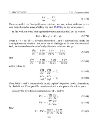 5 ELECTROSTATICS 5.11 Complex analysis
∂V
∂x
= −
∂U
∂y
. (5.178)
These are called the Cauchy-Riemann relations, and are, in fact, sufﬁcient to en-
sure that all possible ways of taking the limit (5.173) give the same answer.
So far, we have found that a general complex function F(z) can be written
F(z) = U(x, y) + i V(x, y), (5.179)
where z = x + i y. If F(z) is well-deﬁned then U and V automatically satisfy the
Cauchy-Riemann relations. But, what has all of this got to do with electrostatics?
Well, we can combine the two Cauchy-Riemann relations. We get
∂2
U
∂x2
=
∂
∂x
∂V
∂y
=
∂
∂y
∂V
∂x
= −
∂
∂y
∂U
∂y
, (5.180)
and
∂2
V
∂x2
= −
∂
∂x
∂U
∂y
= −
∂
∂y
∂U
∂x
= −
∂
∂y
∂V
∂y
, (5.181)
which reduce to
∂2
U
∂x2
+
∂2
U
∂y2
= 0, (5.182)
∂2
V
∂x2
+
∂2
V
∂y2
= 0. (5.183)
Thus, both U and V automatically satisfy Laplace’s equation in two dimensions;
i.e., both U and V are possible two-dimensional scalar potentials in free space.
Consider the two-dimensional gradients of U and V:
U =
∂U
∂x
,
∂U
∂y
, (5.184)
V =
∂V
∂x
,
∂V
∂y
. (5.185)
Now
U · V =
∂U
∂x
∂V
∂x
+
∂U
∂y
∂V
∂y
. (5.186)
185
 