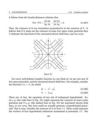 5 ELECTROSTATICS 5.11 Complex analysis
It follows from the Cauchy-Riemann relations that
U · V =
∂V
∂y
∂V
∂x
−
∂V
∂x
∂V
∂y
= 0. (5.187)
Thus, the contours of U are everywhere perpendicular to the contours of V. It
follows that if U maps out the contours of some free space scalar potential then
V indicates the directions of the associated electric ﬁeld-lines, and vice versa.
y
x
V
U
U = -1
U = 1
U = 0
U = -1
U = 1
U = 0
Figure 45:
For every well-deﬁned complex function we can think of, we get two sets of
free space potentials, and the associated electric ﬁeld-lines. For example, consider
the function F(z) = z2
, for which
U = x2
− y2
, (5.188)
V = 2 x y. (5.189)
These are, in fact, the equations of two sets of orthogonal hyperboloids. So,
U(x, y) (the solid lines in Fig. 45) might represent the contours of some scalar
potential and V(x, y) (the dashed lines in Fig. 45) the associated electric ﬁeld
lines, or vice versa. But, how could we actually generate a hyperboloidal poten-
tial? This is easy. Consider the contours of U at level ±1. These could represent
the surfaces of four hyperboloid conductors maintained at potentials ±V. The
186
 