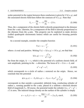 5 ELECTROSTATICS 5.11 Complex analysis
scalar potential in the region between these conductors is given by V U(x, y), and
the associated electric ﬁeld-lines follow the contours of V(x, y). Note that
Ex = −
∂φ
∂x
= −V
∂U
∂x
= −2 V x (5.190)
Thus, the x-component of the electric ﬁeld is directly proportional to the distance
from the x-axis. Likewise, for y-component of the ﬁeld is directly proportional to
the distance from the y-axis. This property can be exploited to make devices
(called quadrupole electrostatic lenses) which are useful for focusing particle
beams.
As a second example, consider the complex function
F(z) = z −
c2
z
, (5.191)
where c is real and positive. Writing F(z) = U(x, y) + i V(x, y), we ﬁnd that
U(x, y) = x −
c2
x
x2 + y2
. (5.192)
Far from the origin, U → x, which is the potential of a uniform electric ﬁeld, of
unit amplitude, pointing in the −x-direction. The locus of U = 0 is x = 0, and
x2
+ y2
= c2
, (5.193)
which corresponds to a circle of radius c centered on the origin. Hence, we
conclude that the potential
φ(x, y, z) = −E0 U(x, y) = −E0 x + E0 c2 x
x2 + y2
(5.194)
corresponds to that outside a grounded, inﬁnitely long, conducting cylinder of
radius c, running parallel to the z-axis, placed in a uniform x-directed electric
ﬁeld of magnitude E0. Of course, the potential inside the cylinder (i.e., x2
+ y2
<
c2
) is zero. The induced charge density on the surface of the cylinder is simply
σ = 0 Er(r = c) = − 0
∂φ(r = c)
∂r
= 2 0 E0 cos θ, (5.195)
187
 