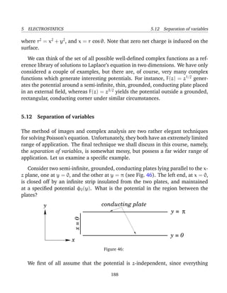 5 ELECTROSTATICS 5.12 Separation of variables
where r2
= x2
+ y2
, and x = r cos θ. Note that zero net charge is induced on the
surface.
We can think of the set of all possible well-deﬁned complex functions as a ref-
erence library of solutions to Laplace’s equation in two dimensions. We have only
considered a couple of examples, but there are, of course, very many complex
functions which generate interesting potentials. For instance, F(z) = z1/2
gener-
ates the potential around a semi-inﬁnite, thin, grounded, conducting plate placed
in an external ﬁeld, whereas F(z) = z3/2
yields the potential outside a grounded,
rectangular, conducting corner under similar circumstances.
5.12 Separation of variables
The method of images and complex analysis are two rather elegant techniques
for solving Poisson’s equation. Unfortunately, they both have an extremely limited
range of application. The ﬁnal technique we shall discuss in this course, namely,
the separation of variables, is somewhat messy, but possess a far wider range of
application. Let us examine a speciﬁc example.
Consider two semi-inﬁnite, grounded, conducting plates lying parallel to the x-
z plane, one at y = 0, and the other at y = π (see Fig. 46). The left end, at x = 0,
is closed off by an inﬁnite strip insulated from the two plates, and maintained
at a speciﬁed potential φ0(y). What is the potential in the region between the
plates?
π
conducting plate
x
y
x=0
y = 0
y =
Figure 46:
We ﬁrst of all assume that the potential is z-independent, since everything
188
 