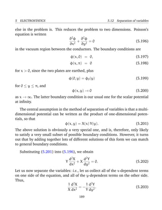 5 ELECTROSTATICS 5.12 Separation of variables
else in the problem is. This reduces the problem to two dimensions. Poisson’s
equation is written
∂2
φ
∂x2
+
∂2
φ
∂y2
= 0 (5.196)
in the vacuum region between the conductors. The boundary conditions are
φ(x, 0) = 0, (5.197)
φ(x, π) = 0 (5.198)
for x > 0, since the two plates are earthed, plus
φ(0, y) = φ0(y) (5.199)
for 0 ≤ y ≤ π, and
φ(x, y) → 0 (5.200)
as x → ∞. The latter boundary condition is our usual one for the scalar potential
at inﬁnity.
The central assumption in the method of separation of variables is that a multi-
dimensional potential can be written as the product of one-dimensional poten-
tials, so that
φ(x, y) = X(x) Y(y). (5.201)
The above solution is obviously a very special one, and is, therefore, only likely
to satisfy a very small subset of possible boundary conditions. However, it turns
out that by adding together lots of different solutions of this form we can match
to general boundary conditions.
Substituting (5.201) into (5.196), we obtain
Y
d2
X
dx2
+ X
d2
Y
dy2
= 0. (5.202)
Let us now separate the variables: i.e., let us collect all of the x-dependent terms
on one side of the equation, and all of the y-dependent terms on the other side.
Thus,
1
X
d2
X
dx2
= −
1
Y
d2
Y
dy2
. (5.203)
189
 