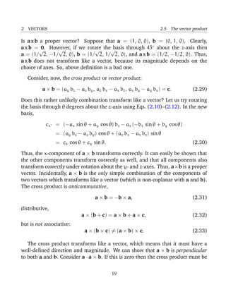 2 VECTORS 2.5 The vector product
Is a x b a proper vector? Suppose that a = (1, 0, 0), b = (0, 1, 0). Clearly,
a x b = 0. However, if we rotate the basis through 45◦
about the z-axis then
a = (1/
√
2, −1/
√
2, 0), b = (1/
√
2, 1/
√
2, 0), and a x b = (1/2, −1/2, 0). Thus,
a x b does not transform like a vector, because its magnitude depends on the
choice of axes. So, above deﬁnition is a bad one.
Consider, now, the cross product or vector product:
a × b = (ay bz − az by, az bx − ax bz, ax by − ay bx) = c. (2.29)
Does this rather unlikely combination transform like a vector? Let us try rotating
the basis through θ degrees about the z-axis using Eqs. (2.10)–(2.12). In the new
basis,
cx = (−ax sin θ + ay cos θ) bz − az (−bx sin θ + by cos θ)
= (ay bz − az by) cos θ + (az bx − ax bz) sin θ
= cx cos θ + cy sin θ. (2.30)
Thus, the x-component of a × b transforms correctly. It can easily be shown that
the other components transform correctly as well, and that all components also
transform correctly under rotation about the y- and z-axes. Thus, a×b is a proper
vector. Incidentally, a × b is the only simple combination of the components of
two vectors which transforms like a vector (which is non-coplanar with a and b).
The cross product is anticommutative,
a × b = −b × a, (2.31)
distributive,
a × (b + c) = a × b + a × c, (2.32)
but is not associative:
a × (b × c) = (a × b) × c. (2.33)
The cross product transforms like a vector, which means that it must have a
well-deﬁned direction and magnitude. We can show that a × b is perpendicular
to both a and b. Consider a · a × b. If this is zero then the cross product must be
19
 
