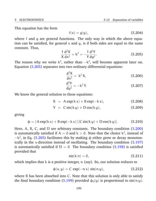 5 ELECTROSTATICS 5.12 Separation of variables
This equation has the form
f(x) = g(y), (5.204)
where f and g are general functions. The only way in which the above equa-
tion can be satisﬁed, for general x and y, is if both sides are equal to the same
constant. Thus,
1
X
d2
X
dx2
= k2
= −
1
Y
d2
Y
dy2
. (5.205)
The reason why we write k2
, rather than −k2
, will become apparent later on.
Equation (5.205) separates into two ordinary differential equations:
d2
X
dx2
= k2
X, (5.206)
d2
Y
dy2
= −k2
Y. (5.207)
We know the general solution to these equations:
X = A exp(k x) + B exp(−k x), (5.208)
Y = C sin(k y) + D cos(k y), (5.209)
giving
φ = [ A exp(k x) + B exp(−k x) ] [C sin(k y) + D cos(k y)]. (5.210)
Here, A, B, C, and D are arbitrary constants. The boundary condition (5.200)
is automatically satisﬁed if A = 0 and k > 0. Note that the choice k2
, instead of
−k2
, in Eq. (5.205) facilitates this by making φ either grow or decay monoton-
ically in the x-direction instead of oscillating. The boundary condition (5.197)
is automatically satisﬁed if D = 0. The boundary condition (5.198) is satisﬁed
provided that
sin(k π) = 0, (5.211)
which implies that k is a positive integer, n (say). So, our solution reduces to
φ(x, y) = C exp(−n x) sin(n y), (5.212)
where B has been absorbed into C. Note that this solution is only able to satisfy
the ﬁnal boundary condition (5.199) provided φ0(y) is proportional to sin(n y).
190
 