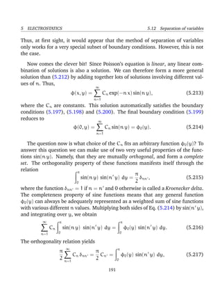5 ELECTROSTATICS 5.12 Separation of variables
Thus, at ﬁrst sight, it would appear that the method of separation of variables
only works for a very special subset of boundary conditions. However, this is not
the case.
Now comes the clever bit! Since Poisson’s equation is linear, any linear com-
bination of solutions is also a solution. We can therefore form a more general
solution than (5.212) by adding together lots of solutions involving different val-
ues of n. Thus,
φ(x, y) =
∞
n=1
Cn exp(−n x) sin(n y), (5.213)
where the Cn are constants. This solution automatically satisﬁes the boundary
conditions (5.197), (5.198) and (5.200). The ﬁnal boundary condition (5.199)
reduces to
φ(0, y) =
∞
n=1
Cn sin(n y) = φ0(y). (5.214)
The question now is what choice of the Cn ﬁts an arbitrary function φ0(y)? To
answer this question we can make use of two very useful properties of the func-
tions sin(n y). Namely, that they are mutually orthogonal, and form a complete
set. The orthogonality property of these functions manifests itself through the
relation π
0
sin(n y) sin(n y) dy =
π
2
δnn , (5.215)
where the function δnn = 1 if n = n and 0 otherwise is called a Kroenecker delta.
The completeness property of sine functions means that any general function
φ0(y) can always be adequately represented as a weighted sum of sine functions
with various different n values. Multiplying both sides of Eq. (5.214) by sin(n y),
and integrating over y, we obtain
∞
n=1
Cn
π
0
sin(n y) sin(n y) dy =
π
0
φ0(y) sin(n y) dy. (5.216)
The orthogonality relation yields
π
2
∞
n=1
Cn δnn =
π
2
Cn =
π
0
φ0(y) sin(n y) dy, (5.217)
191
 