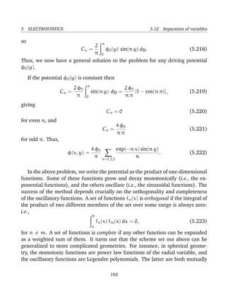 5 ELECTROSTATICS 5.12 Separation of variables
so
Cn =
2
π
π
0
φ0(y) sin(n y) dy. (5.218)
Thus, we now have a general solution to the problem for any driving potential
φ0(y).
If the potential φ0(y) is constant then
Cn =
2 φ0
π
π
0
sin(n y) dy =
2 φ0
n π
[1 − cos(n π)], (5.219)
giving
Cn = 0 (5.220)
for even n, and
Cn =
4 φ0
n π
(5.221)
for odd n. Thus,
φ(x, y) =
4 φ0
π n=1,3,5
exp(−n x) sin(n y)
n
. (5.222)
In the above problem, we write the potential as the product of one-dimensional
functions. Some of these functions grow and decay monotonically (i.e., the ex-
ponential functions), and the others oscillate (i.e., the sinusoidal functions). The
success of the method depends crucially on the orthogonality and completeness
of the oscillatory functions. A set of functions fn(x) is orthogonal if the integral of
the product of two different members of the set over some range is always zero:
i.e.,
b
a
fn(x) fm(x) dx = 0, (5.223)
for n = m. A set of functions is complete if any other function can be expanded
as a weighted sum of them. It turns out that the scheme set out above can be
generalized to more complicated geometries. For instance, in spherical geome-
try, the monotonic functions are power law functions of the radial variable, and
the oscillatory functions are Legendre polynomials. The latter are both mutually
192
 