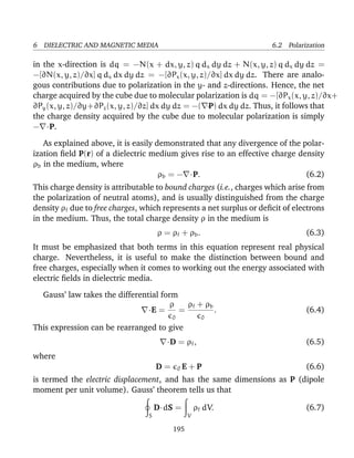 6 DIELECTRIC AND MAGNETIC MEDIA 6.2 Polarization
in the x-direction is dq = −N(x + dx, y, z) q dx dy dz + N(x, y, z) q dx dy dz =
−[∂N(x, y, z)/∂x] q dx dx dy dz = −[∂Px(x, y, z)/∂x] dx dy dz. There are analo-
gous contributions due to polarization in the y- and z-directions. Hence, the net
charge acquired by the cube due to molecular polarization is dq = −[∂Px(x, y, z)/∂x+
∂Py(x, y, z)/∂y+∂Pz(x, y, z)/∂z] dx dy dz = −( ·P) dx dy dz. Thus, it follows that
the charge density acquired by the cube due to molecular polarization is simply
− ·P.
As explained above, it is easily demonstrated that any divergence of the polar-
ization ﬁeld P(r) of a dielectric medium gives rise to an effective charge density
ρb in the medium, where
ρb = − ·P. (6.2)
This charge density is attributable to bound charges (i.e., charges which arise from
the polarization of neutral atoms), and is usually distinguished from the charge
density ρf due to free charges, which represents a net surplus or deﬁcit of electrons
in the medium. Thus, the total charge density ρ in the medium is
ρ = ρf + ρb. (6.3)
It must be emphasized that both terms in this equation represent real physical
charge. Nevertheless, it is useful to make the distinction between bound and
free charges, especially when it comes to working out the energy associated with
electric ﬁelds in dielectric media.
Gauss’ law takes the differential form
·E =
ρ
0
=
ρf + ρb
0
. (6.4)
This expression can be rearranged to give
·D = ρf, (6.5)
where
D = 0 E + P (6.6)
is termed the electric displacement, and has the same dimensions as P (dipole
moment per unit volume). Gauss’ theorem tells us that
S
D·dS =
V
ρf dV. (6.7)
195
 