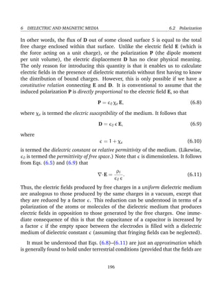 6 DIELECTRIC AND MAGNETIC MEDIA 6.2 Polarization
In other words, the ﬂux of D out of some closed surface S is equal to the total
free charge enclosed within that surface. Unlike the electric ﬁeld E (which is
the force acting on a unit charge), or the polarization P (the dipole moment
per unit volume), the electric displacement D has no clear physical meaning.
The only reason for introducing this quantity is that it enables us to calculate
electric ﬁelds in the presence of dielectric materials without ﬁrst having to know
the distribution of bound charges. However, this is only possible if we have a
constitutive relation connecting E and D. It is conventional to assume that the
induced polarization P is directly proportional to the electric ﬁeld E, so that
P = 0 χe E, (6.8)
where χe is termed the electric susceptibility of the medium. It follows that
D = 0 E, (6.9)
where
= 1 + χe (6.10)
is termed the dielectric constant or relative permittivity of the medium. (Likewise,
0 is termed the permittivity of free space.) Note that is dimensionless. It follows
from Eqs. (6.5) and (6.9) that
·E =
ρf
0
. (6.11)
Thus, the electric ﬁelds produced by free charges in a uniform dielectric medium
are analogous to those produced by the same charges in a vacuum, except that
they are reduced by a factor . This reduction can be understood in terms of a
polarization of the atoms or molecules of the dielectric medium that produces
electric ﬁelds in opposition to those generated by the free charges. One imme-
diate consequence of this is that the capacitance of a capacitor is increased by
a factor if the empty space between the electrodes is ﬁlled with a dielectric
medium of dielectric constant (assuming that fringing ﬁelds can be neglected).
It must be understood that Eqs. (6.8)–(6.11) are just an approximation which
is generally found to hold under terrestrial conditions (provided that the ﬁelds are
196
 