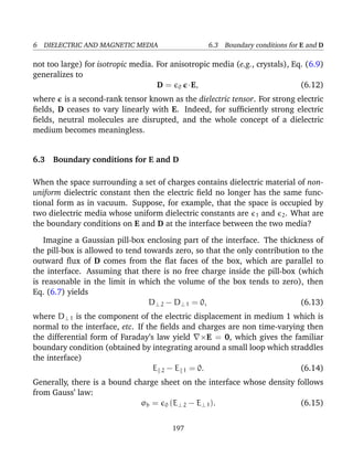 6 DIELECTRIC AND MAGNETIC MEDIA 6.3 Boundary conditions for E and D
not too large) for isotropic media. For anisotropic media (e.g., crystals), Eq. (6.9)
generalizes to
D = 0 ·E, (6.12)
where is a second-rank tensor known as the dielectric tensor. For strong electric
ﬁelds, D ceases to vary linearly with E. Indeed, for sufﬁciently strong electric
ﬁelds, neutral molecules are disrupted, and the whole concept of a dielectric
medium becomes meaningless.
6.3 Boundary conditions for E and D
When the space surrounding a set of charges contains dielectric material of non-
uniform dielectric constant then the electric ﬁeld no longer has the same func-
tional form as in vacuum. Suppose, for example, that the space is occupied by
two dielectric media whose uniform dielectric constants are 1 and 2. What are
the boundary conditions on E and D at the interface between the two media?
Imagine a Gaussian pill-box enclosing part of the interface. The thickness of
the pill-box is allowed to tend towards zero, so that the only contribution to the
outward ﬂux of D comes from the ﬂat faces of the box, which are parallel to
the interface. Assuming that there is no free charge inside the pill-box (which
is reasonable in the limit in which the volume of the box tends to zero), then
Eq. (6.7) yields
D⊥ 2 − D⊥ 1 = 0, (6.13)
where D⊥ 1 is the component of the electric displacement in medium 1 which is
normal to the interface, etc. If the ﬁelds and charges are non time-varying then
the differential form of Faraday’s law yield ×E = 0, which gives the familiar
boundary condition (obtained by integrating around a small loop which straddles
the interface)
E 2 − E 1 = 0. (6.14)
Generally, there is a bound charge sheet on the interface whose density follows
from Gauss’ law:
σb = 0 (E⊥ 2 − E⊥ 1). (6.15)
197
 