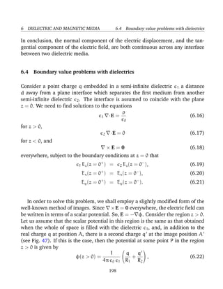 6 DIELECTRIC AND MAGNETIC MEDIA 6.4 Boundary value problems with dielectrics
In conclusion, the normal component of the electric displacement, and the tan-
gential component of the electric ﬁeld, are both continuous across any interface
between two dielectric media.
6.4 Boundary value problems with dielectrics
Consider a point charge q embedded in a semi-inﬁnite dielectric 1 a distance
d away from a plane interface which separates the ﬁrst medium from another
semi-inﬁnite dielectric 2. The interface is assumed to coincide with the plane
z = 0. We need to ﬁnd solutions to the equations
1 ·E =
ρ
0
(6.16)
for z > 0,
2 ·E = 0 (6.17)
for z < 0, and
× E = 0 (6.18)
everywhere, subject to the boundary conditions at z = 0 that
1 Ez(z = 0+
) = 2 Ez(z = 0−
), (6.19)
Ex(z = 0+
) = Ex(z = 0−
), (6.20)
Ey(z = 0+
) = Ey(z = 0−
). (6.21)
In order to solve this problem, we shall employ a slightly modiﬁed form of the
well-known method of images. Since ×E = 0 everywhere, the electric ﬁeld can
be written in terms of a scalar potential. So, E = − φ. Consider the region z > 0.
Let us assume that the scalar potential in this region is the same as that obtained
when the whole of space is ﬁlled with the dielectric 1, and, in addition to the
real charge q at position A, there is a second charge q at the image position A
(see Fig. 47). If this is the case, then the potential at some point P in the region
z > 0 is given by
φ(z > 0) =
1
4π 0 1


q
R1
+
q
R2

 , (6.22)
198
 