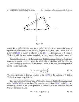 6 DIELECTRIC AND MAGNETIC MEDIA 6.4 Boundary value problems with dielectrics
.
AA
q
P
/
/ d d
R12
R
ε ε12
z = 0
z −>
q
Figure 47:
where R1 = r2 + (d − z)2 and R2 = r2 + (d + z)2, when written in terms of
cylindrical polar coordinates, (r, θ, z), aligned along the z-axis. Note that the
potential (6.22) is clearly a solution of Eq. (6.16) in the region z > 0. It gives
· E = 0, with the appropriate singularity at the position of the point charge q.
Consider the region z < 0. Let us assume that the scalar potential in this region
is the same as that obtained when the whole of space is ﬁlled with the dielectric
2, and a charge q is located at the point A. If this is the case, then the potential
in this region is given by
φ(z < 0) =
1
4π 0 2
q
R1
. (6.23)
The above potential is clearly a solution of Eq. (6.17) in the region z < 0. It gives
·E = 0, with no singularities.
It now remains to choose q and q in such a manner that the boundary condi-
tions (6.19)–(6.21) are satisﬁed. The boundary conditions (6.20) and (6.21) are
obviously satisﬁed if the scalar potential is continuous at the interface between
the two dielectric media:
φ(z = 0+
) = φ(z = 0−
). (6.24)
199
 