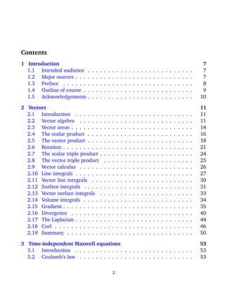 Contents
1 Introduction 7
1.1 Intended audience . . . . . . . . . . . . . . . . . . . . . . . . . . 7
1.2 Major sources . . . . . . . . . . . . . . . . . . . . . . . . . . . . . 7
1.3 Preface . . . . . . . . . . . . . . . . . . . . . . . . . . . . . . . . 8
1.4 Outline of course . . . . . . . . . . . . . . . . . . . . . . . . . . . 9
1.5 Acknowledgements . . . . . . . . . . . . . . . . . . . . . . . . . . 10
2 Vectors 11
2.1 Introduction . . . . . . . . . . . . . . . . . . . . . . . . . . . . . 11
2.2 Vector algebra . . . . . . . . . . . . . . . . . . . . . . . . . . . . 11
2.3 Vector areas . . . . . . . . . . . . . . . . . . . . . . . . . . . . . . 14
2.4 The scalar product . . . . . . . . . . . . . . . . . . . . . . . . . . 16
2.5 The vector product . . . . . . . . . . . . . . . . . . . . . . . . . . 18
2.6 Rotation . . . . . . . . . . . . . . . . . . . . . . . . . . . . . . . . 21
2.7 The scalar triple product . . . . . . . . . . . . . . . . . . . . . . . 24
2.8 The vector triple product . . . . . . . . . . . . . . . . . . . . . . 25
2.9 Vector calculus . . . . . . . . . . . . . . . . . . . . . . . . . . . . 26
2.10 Line integrals . . . . . . . . . . . . . . . . . . . . . . . . . . . . . 27
2.11 Vector line integrals . . . . . . . . . . . . . . . . . . . . . . . . . 30
2.12 Surface integrals . . . . . . . . . . . . . . . . . . . . . . . . . . . 31
2.13 Vector surface integrals . . . . . . . . . . . . . . . . . . . . . . . 33
2.14 Volume integrals . . . . . . . . . . . . . . . . . . . . . . . . . . . 34
2.15 Gradient . . . . . . . . . . . . . . . . . . . . . . . . . . . . . . . . 35
2.16 Divergence . . . . . . . . . . . . . . . . . . . . . . . . . . . . . . 40
2.17 The Laplacian . . . . . . . . . . . . . . . . . . . . . . . . . . . . . 44
2.18 Curl . . . . . . . . . . . . . . . . . . . . . . . . . . . . . . . . . . 46
2.19 Summary . . . . . . . . . . . . . . . . . . . . . . . . . . . . . . . 50
3 Time-independent Maxwell equations 53
3.1 Introduction . . . . . . . . . . . . . . . . . . . . . . . . . . . . . 53
3.2 Coulomb’s law . . . . . . . . . . . . . . . . . . . . . . . . . . . . 53
2
 