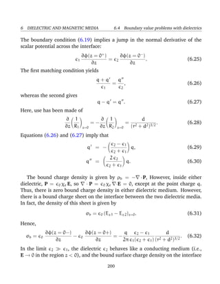 6 DIELECTRIC AND MAGNETIC MEDIA 6.4 Boundary value problems with dielectrics
The boundary condition (6.19) implies a jump in the normal derivative of the
scalar potential across the interface:
1
∂φ(z = 0+
)
∂z
= 2
∂φ(z = 0−
)
∂z
. (6.25)
The ﬁrst matching condition yields
q + q
1
=
q
2
, (6.26)
whereas the second gives
q − q = q . (6.27)
Here, use has been made of
∂
∂z
1
R1 z=0
= −
∂
∂z
1
R2 z=0
=
d
(r2 + d2)3/2
. (6.28)
Equations (6.26) and (6.27) imply that
q = −
2 − 1
2 + 1
q, (6.29)
q =
2 2
2 + 1
q. (6.30)
The bound charge density is given by ρb = − · P, However, inside either
dielectric, P = 0 χe E, so · P = 0 χe ·E = 0, except at the point charge q.
Thus, there is zero bound charge density in either dielectric medium. However,
there is a bound charge sheet on the interface between the two dielectric media.
In fact, the density of this sheet is given by
σb = 0 (Ez 1 − Ez 2)z=0. (6.31)
Hence,
σb = 0
∂φ(z = 0−)
∂z
− 0
∂φ(z = 0+)
∂z
= −
q
2π
2 − 1
1( 2 + 1)
d
(r2 + d2)3/2
. (6.32)
In the limit 2 1, the dielectric 2 behaves like a conducting medium (i.e.,
E → 0 in the region z < 0), and the bound surface charge density on the interface
200
 