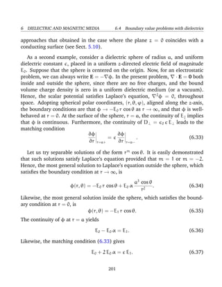 6 DIELECTRIC AND MAGNETIC MEDIA 6.4 Boundary value problems with dielectrics
approaches that obtained in the case where the plane z = 0 coincides with a
conducting surface (see Sect. 5.10).
As a second example, consider a dielectric sphere of radius a, and uniform
dielectric constant , placed in a uniform z-directed electric ﬁeld of magnitude
E0. Suppose that the sphere is centered on the origin. Now, for an electrostatic
problem, we can always write E = − φ. In the present problem, · E = 0 both
inside and outside the sphere, since there are no free charges, and the bound
volume charge density is zero in a uniform dielectric medium (or a vacuum).
Hence, the scalar potential satisﬁes Laplace’s equation, 2
φ = 0, throughout
space. Adopting spherical polar coordinates, (r, θ, ϕ), aligned along the z-axis,
the boundary conditions are that φ → −E0 r cos θ as r → ∞, and that φ is well-
behaved at r = 0. At the surface of the sphere, r = a, the continuity of E implies
that φ is continuous. Furthermore, the continuity of D⊥ = 0 E⊥ leads to the
matching condition
∂φ
∂r r=a+
=
∂φ
∂r r=a−
. (6.33)
Let us try separable solutions of the form rm
cos θ. It is easily demonstrated
that such solutions satisfy Laplace’s equation provided that m = 1 or m = −2.
Hence, the most general solution to Laplace’s equation outside the sphere, which
satisﬁes the boundary condition at r → ∞, is
φ(r, θ) = −E0 r cos θ + E0 α
a3
cos θ
r2
. (6.34)
Likewise, the most general solution inside the sphere, which satisﬁes the bound-
ary condition at r = 0, is
φ(r, θ) = −E1 r cos θ. (6.35)
The continuity of φ at r = a yields
E0 − E0 α = E1. (6.36)
Likewise, the matching condition (6.33) gives
E0 + 2 E0 α = E1. (6.37)
201
 