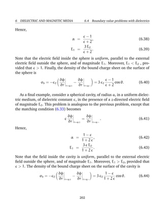6 DIELECTRIC AND MAGNETIC MEDIA 6.4 Boundary value problems with dielectrics
Hence,
α =
− 1
+ 2
, (6.38)
E1 =
3 E0
+ 2
. (6.39)
Note that the electric ﬁeld inside the sphere is uniform, parallel to the external
electric ﬁeld outside the sphere, and of magnitude E1. Moreover, E1 < E0 , pro-
vided that > 1. Finally, the density of the bound charge sheet on the surface of
the sphere is
σb = − 0
∂φ
∂r r=a+
−
∂φ
∂r r=a−
= 3 0
− 1
+ 2
cos θ. (6.40)
As a ﬁnal example, consider a spherical cavity, of radius a, in a uniform dielec-
tric medium, of dielectric constant , in the presence of a z-directed electric ﬁeld
of magnitude E0. This problem is analogous to the previous problem, except that
the matching condition (6.33) becomes
∂φ
∂r r=a+
=
∂φ
∂r r=a−
. (6.41)
Hence,
α =
1 −
1 + 2
, (6.42)
E1 =
3 E0
1 + 2
. (6.43)
Note that the ﬁeld inside the cavity is uniform, parallel to the external electric
ﬁeld outside the sphere, and of magnitude E1. Moreover, E1 > E0, provided that
> 1. The density of the bound charge sheet on the surface of the cavity is
σb = − 0
∂φ
∂r r=a+
−
∂φ
∂r r=a−
= 3 0
1 −
1 + 2
cos θ. (6.44)
202
 