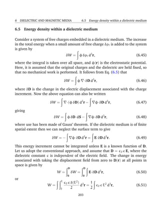 6 DIELECTRIC AND MAGNETIC MEDIA 6.5 Energy density within a dielectric medium
6.5 Energy density within a dielectric medium
Consider a system of free charges embedded in a dielectric medium. The increase
in the total energy when a small amount of free charge δρf is added to the system
is given by
δW = φ δρf d3
r, (6.45)
where the integral is taken over all space, and φ(r) is the electrostatic potential.
Here, it is assumed that the original charges and the dielectric are held ﬁxed, so
that no mechanical work is performed. It follows from Eq. (6.5) that
δW = φ ·δD d3
r, (6.46)
where δD is the change in the electric displacement associated with the charge
increment. Now the above equation can also be written
δW = ·(φ δD) d3
r − φ·δD d3
r, (6.47)
giving
δW = φ δD·dS − φ·δD d3
r, (6.48)
where use has been made of Gauss’ theorem. If the dielectric medium is of ﬁnite
spatial extent then we can neglect the surface term to give
δW = − φ·δD d3
r = E·δD d3
r. (6.49)
This energy increment cannot be integrated unless E is a known function of D.
Let us adopt the conventional approach, and assume that D = 0 E, where the
dielectric constant is independent of the electric ﬁeld. The change in energy
associated with taking the displacement ﬁeld from zero to D(r) at all points in
space is given by
W =
D
0
δW =
D
0
E·δD d3
r, (6.50)
or
W =
E
0
0 δ(E2
)
2
d3
r =
1
2
0 E2
d3
r, (6.51)
203
 