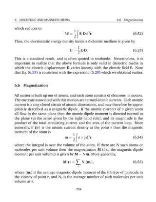 6 DIELECTRIC AND MAGNETIC MEDIA 6.6 Magnetization
which reduces to
W =
1
2
E·D d3
r. (6.52)
Thus, the electrostatic energy density inside a dielectric medium is given by
U =
1
2
E·D. (6.53)
This is a standard result, and is often quoted in textbooks. Nevertheless, it is
important to realize that the above formula is only valid in dielectric media in
which the electric displacement D varies linearly with the electric ﬁeld E. Note
that Eq. (6.53) is consistent with the expression (5.20) which we obtained earlier.
6.6 Magnetization
All matter is built up out of atoms, and each atom consists of electrons in motion.
The currents associated with this motion are termed atomic currents. Each atomic
current is a tiny closed circuit of atomic dimensions, and may therefore be appro-
priately described as a magnetic dipole. If the atomic currents of a given atom
all ﬂow in the same plane then the atomic dipole moment is directed normal to
the plane (in the sense given by the right-hand rule), and its magnitude is the
product of the total circulating current and the area of the current loop. More
generally, if j(r) is the atomic current density at the point r then the magnetic
moment of the atom is
m =
1
2
r × j d3
r, (6.54)
where the integral is over the volume of the atom. If there are N such atoms or
molecules per unit volume then the magnetization M (i.e., the magnetic dipole
moment per unit volume) is given by M = Nm. More generally,
M(r) =
i
Ni mi , (6.55)
where mi is the average magnetic dipole moment of the ith type of molecule in
the vicinity of point r, and Ni is the average number of such molecules per unit
volume at r.
204
 