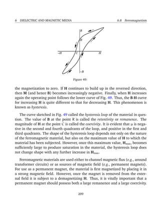 6 DIELECTRIC AND MAGNETIC MEDIA 6.8 Ferromagnetism
−B
−H HC
R
B
Figure 49:
the magnetization to zero. If H continues to build up in the reversed direction,
then M (and hence B) becomes increasingly negative. Finally, when H increases
again the operating point follows the lower curve of Fig. 49. Thus, the B-H curve
for increasing H is quite different to that for decreasing H. This phenomenon is
known as hysteresis.
The curve sketched in Fig. 49 called the hysteresis loop of the material in ques-
tion. The value of B at the point R is called the retentivity or remanence. The
magnitude of H at the point C is called the coercivity. It is evident that µ is nega-
tive in the second and fourth quadrants of the loop, and positive in the ﬁrst and
third quadrants. The shape of the hysteresis loop depends not only on the nature
of the ferromagnetic material, but also on the maximum value of H to which the
material has been subjected. However, once this maximum value, Hmax, becomes
sufﬁciently large to produce saturation in the material, the hysteresis loop does
not change shape with any further increase in Hmax.
Ferromagnetic materials are used either to channel magnetic ﬂux (e.g., around
transformer circuits) or as sources of magnetic ﬁeld (e.g., permanent magnets).
For use as a permanent magnet, the material is ﬁrst magnetized by placing it in
a strong magnetic ﬁeld. However, once the magnet is removed from the exter-
nal ﬁeld it is subject to a demagnetizing H. Thus, it is vitally important that a
permanent magnet should possess both a large remanence and a large coercivity.
209
 