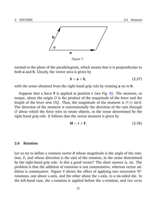 2 VECTORS 2.6 Rotation
a
θ
b
Figure 7:
normal to the plane of the parallelogram, which means that it is perpendicular to
both a and b. Clearly, the vector area is given by
S = a × b, (2.37)
with the sense obtained from the right-hand grip rule by rotating a on to b.
Suppose that a force F is applied at position r (see Fig. 8). The moment, or
torque, about the origin O is the product of the magnitude of the force and the
length of the lever arm OQ. Thus, the magnitude of the moment is |F| |r| sin θ.
The direction of the moment is conventionally the direction of the axis through
O about which the force tries to rotate objects, in the sense determined by the
right-hand grip rule. It follows that the vector moment is given by
M = r × F. (2.38)
2.6 Rotation
Let us try to deﬁne a rotation vector θ whose magnitude is the angle of the rota-
tion, θ, and whose direction is the axis of the rotation, in the sense determined
by the right-hand grip rule. Is this a good vector? The short answer is, no. The
problem is that the addition of rotations is not commutative, whereas vector ad-
dition is commuative. Figure 9 shows the effect of applying two successive 90◦
rotations, one about x-axis, and the other about the z-axis, to a six-sided die. In
the left-hand case, the z-rotation is applied before the x-rotation, and vice versa
21
 