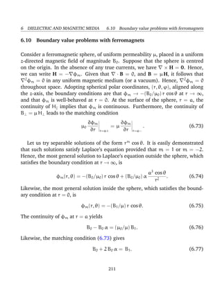 6 DIELECTRIC AND MAGNETIC MEDIA 6.10 Boundary value problems with ferromagnets
6.10 Boundary value problems with ferromagnets
Consider a ferromagnetic sphere, of uniform permeability µ, placed in a uniform
z-directed magnetic ﬁeld of magnitude B0. Suppose that the sphere is centred
on the origin. In the absence of any true currents, we have × H = 0. Hence,
we can write H = − φm. Given that · B = 0, and B = µ H, it follows that
2
φm = 0 in any uniform magnetic medium (or a vacuum). Hence, 2
φm = 0
throughout space. Adopting spherical polar coordinates, (r, θ, ϕ), aligned along
the z-axis, the boundary conditions are that φm → −(B0/µ0) r cos θ at r → ∞,
and that φm is well-behaved at r = 0. At the surface of the sphere, r = a, the
continuity of H implies that φm is continuous. Furthermore, the continuity of
B⊥ = µ H⊥ leads to the matching condition
µ0
∂φm
∂r r=a+
= µ
∂φm
∂r r=a−
. (6.73)
Let us try separable solutions of the form rm
cos θ. It is easily demonstrated
that such solutions satisfy Laplace’s equation provided that m = 1 or m = −2.
Hence, the most general solution to Laplace’s equation outside the sphere, which
satisﬁes the boundary condition at r → ∞, is
φm(r, θ) = −(B0/µ0) r cos θ + (B0/µ0) α
a3
cos θ
r2
. (6.74)
Likewise, the most general solution inside the sphere, which satisﬁes the bound-
ary condition at r = 0, is
φm(r, θ) = −(B1/µ) r cos θ. (6.75)
The continuity of φm at r = a yields
B0 − B0 α = (µ0/µ) B1. (6.76)
Likewise, the matching condition (6.73) gives
B0 + 2 B0 α = B1. (6.77)
211
 