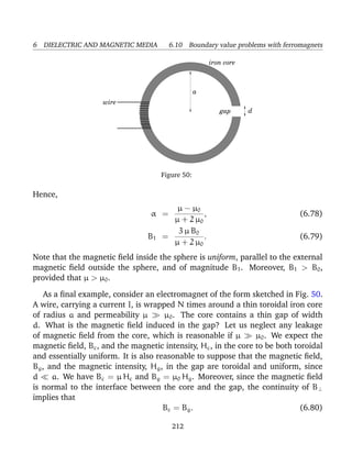 6 DIELECTRIC AND MAGNETIC MEDIA 6.10 Boundary value problems with ferromagnets
d
iron core
wire
a
gap
Figure 50:
Hence,
α =
µ − µ0
µ + 2 µ0
, (6.78)
B1 =
3 µ B0
µ + 2 µ0
. (6.79)
Note that the magnetic ﬁeld inside the sphere is uniform, parallel to the external
magnetic ﬁeld outside the sphere, and of magnitude B1. Moreover, B1 > B0,
provided that µ > µ0.
As a ﬁnal example, consider an electromagnet of the form sketched in Fig. 50.
A wire, carrying a current I, is wrapped N times around a thin toroidal iron core
of radius a and permeability µ µ0. The core contains a thin gap of width
d. What is the magnetic ﬁeld induced in the gap? Let us neglect any leakage
of magnetic ﬁeld from the core, which is reasonable if µ µ0. We expect the
magnetic ﬁeld, Bc, and the magnetic intensity, Hc, in the core to be both toroidal
and essentially uniform. It is also reasonable to suppose that the magnetic ﬁeld,
Bg, and the magnetic intensity, Hg, in the gap are toroidal and uniform, since
d a. We have Bc = µ Hc and Bg = µ0 Hg. Moreover, since the magnetic ﬁeld
is normal to the interface between the core and the gap, the continuity of B⊥
implies that
Bc = Bg. (6.80)
212
 