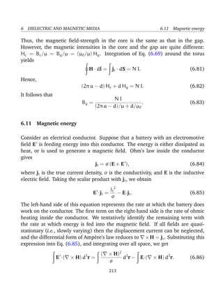 6 DIELECTRIC AND MAGNETIC MEDIA 6.11 Magnetic energy
Thus, the magnetic ﬁeld-strength in the core is the same as that in the gap.
However, the magnetic intensities in the core and the gap are quite different:
Hc = Bc/µ = Bg/µ = (µ0/µ) Hg. Integration of Eq. (6.69) around the torus
yields
H · dl = jt · dS = N I. (6.81)
Hence,
(2π a − d) Hc + d Hg = N I. (6.82)
It follows that
Bg =
N I
(2π a − d)/µ + d/µ0
. (6.83)
6.11 Magnetic energy
Consider an electrical conductor. Suppose that a battery with an electromotive
ﬁeld E is feeding energy into this conductor. The energy is either dissipated as
heat, or is used to generate a magnetic ﬁeld. Ohm’s law inside the conductor
gives
jt = σ (E + E ), (6.84)
where jt is the true current density, σ is the conductivity, and E is the inductive
electric ﬁeld. Taking the scalar product with jt, we obtain
E ·jt =
j 2
t
σ
− E·jt. (6.85)
The left-hand side of this equation represents the rate at which the battery does
work on the conductor. The ﬁrst term on the right-hand side is the rate of ohmic
heating inside the conductor. We tentatively identify the remaining term with
the rate at which energy is fed into the magnetic ﬁeld. If all ﬁelds are quasi-
stationary (i.e., slowly varying) then the displacement current can be neglected,
and the differential form of Amp`ere’s law reduces to ×H = jt. Substituting this
expression into Eq. (6.85), and integrating over all space, we get
E ·( × H) d3
r =
( × H)2
σ
d3
r − E·( × H) d3
r. (6.86)
213
 