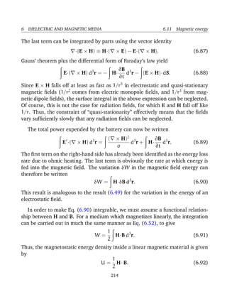 6 DIELECTRIC AND MAGNETIC MEDIA 6.11 Magnetic energy
The last term can be integrated by parts using the vector identity
·(E × H) ≡ H·( × E) − E·( × H). (6.87)
Gauss’ theorem plus the differential form of Faraday’s law yield
E·( × H) d3
r = − H·
∂B
∂t
d3
r − (E × H)·dS. (6.88)
Since E × H falls off at least as fast as 1/r5
in electrostatic and quasi-stationary
magnetic ﬁelds (1/r2
comes from electric monopole ﬁelds, and 1/r3
from mag-
netic dipole ﬁelds), the surface integral in the above expression can be neglected.
Of course, this is not the case for radiation ﬁelds, for which E and H fall off like
1/r. Thus, the constraint of “quasi-stationarity” effectively means that the ﬁelds
vary sufﬁciently slowly that any radiation ﬁelds can be neglected.
The total power expended by the battery can now be written
E ·( × H) d3
r =
( × H)2
σ
d3
r + H·
∂B
∂t
d3
r. (6.89)
The ﬁrst term on the right-hand side has already been identiﬁed as the energy loss
rate due to ohmic heating. The last term is obviously the rate at which energy is
fed into the magnetic ﬁeld. The variation δW in the magnetic ﬁeld energy can
therefore be written
δW = H·δB d3
r. (6.90)
This result is analogous to the result (6.49) for the variation in the energy of an
electrostatic ﬁeld.
In order to make Eq. (6.90) integrable, we must assume a functional relation-
ship between H and B. For a medium which magnetizes linearly, the integration
can be carried out in much the same manner as Eq. (6.52), to give
W =
1
2
H·B d3
r. (6.91)
Thus, the magnetostatic energy density inside a linear magnetic material is given
by
U =
1
2
H· B. (6.92)
214
 
