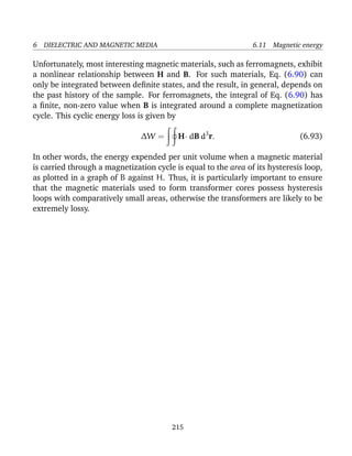 6 DIELECTRIC AND MAGNETIC MEDIA 6.11 Magnetic energy
Unfortunately, most interesting magnetic materials, such as ferromagnets, exhibit
a nonlinear relationship between H and B. For such materials, Eq. (6.90) can
only be integrated between deﬁnite states, and the result, in general, depends on
the past history of the sample. For ferromagnets, the integral of Eq. (6.90) has
a ﬁnite, non-zero value when B is integrated around a complete magnetization
cycle. This cyclic energy loss is given by
∆W = H· dB d3
r. (6.93)
In other words, the energy expended per unit volume when a magnetic material
is carried through a magnetization cycle is equal to the area of its hysteresis loop,
as plotted in a graph of B against H. Thus, it is particularly important to ensure
that the magnetic materials used to form transformer cores possess hysteresis
loops with comparatively small areas, otherwise the transformers are likely to be
extremely lossy.
215
 