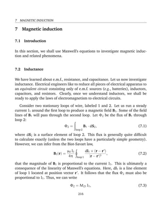 7 MAGNETIC INDUCTION
7 Magnetic induction
7.1 Introduction
In this section, we shall use Maxwell’s equations to investigate magnetic induc-
tion and related phenomena.
7.2 Inductance
We have learned about e.m.f., resistance, and capacitance. Let us now investigate
inductance. Electrical engineers like to reduce all pieces of electrical apparatus to
an equivalent circuit consisting only of e.m.f. sources (e.g., batteries), inductors,
capacitors, and resistors. Clearly, once we understand inductors, we shall be
ready to apply the laws of electromagnetism to electrical circuits.
Consider two stationary loops of wire, labeled 1 and 2. Let us run a steady
current I1 around the ﬁrst loop to produce a magnetic ﬁeld B1. Some of the ﬁeld
lines of B1 will pass through the second loop. Let Φ2 be the ﬂux of B1 through
loop 2:
Φ2 =
loop 2
B1 · dS2, (7.1)
where dS2 is a surface element of loop 2. This ﬂux is generally quite difﬁcult
to calculate exactly (unless the two loops have a particularly simple geometry).
However, we can infer from the Biot-Savart law,
B1(r) =
µ0 I1
4π loop 1
dl1 × (r − r )
|r − r |3
, (7.2)
that the magnitude of B1 is proportional to the current I1. This is ultimately a
consequence of the linearity of Maxwell’s equations. Here, dl1 is a line element
of loop 1 located at position vector r . It follows that the ﬂux Φ2 must also be
proportional to I1. Thus, we can write
Φ2 = M21 I1, (7.3)
216
 