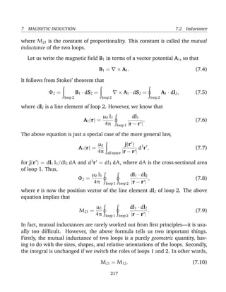 7 MAGNETIC INDUCTION 7.2 Inductance
where M21 is the constant of proportionality. This constant is called the mutual
inductance of the two loops.
Let us write the magnetic ﬁeld B1 in terms of a vector potential A1, so that
B1 = × A1. (7.4)
It follows from Stokes’ theorem that
Φ2 =
loop 2
B1 · dS2 =
loop 2
× A1 · dS2 =
loop 2
A1 · dl2, (7.5)
where dl2 is a line element of loop 2. However, we know that
A1(r) =
µ0 I1
4π loop 1
dl1
|r − r |
. (7.6)
The above equation is just a special case of the more general law,
A1(r) =
µ0
4π all space
j(r )
|r − r |
d3
r , (7.7)
for j(r ) = dl1 I1/dl1 dA and d3
r = dl1 dA, where dA is the cross-sectional area
of loop 1. Thus,
Φ2 =
µ0 I1
4π loop 1 loop 2
dl1 · dl2
|r − r |
, (7.8)
where r is now the position vector of the line element dl2 of loop 2. The above
equation implies that
M21 =
µ0
4π loop 1 loop 2
dl1 · dl2
|r − r |
. (7.9)
In fact, mutual inductances are rarely worked out from ﬁrst principles—it is usu-
ally too difﬁcult. However, the above formula tells us two important things.
Firstly, the mutual inductance of two loops is a purely geometric quantity, hav-
ing to do with the sizes, shapes, and relative orientations of the loops. Secondly,
the integral is unchanged if we switch the roles of loops 1 and 2. In other words,
M21 = M12. (7.10)
217
 