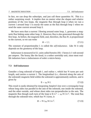 7 MAGNETIC INDUCTION 7.3 Self-inductance
In fact, we can drop the subscripts, and just call these quantities M. This is a
rather surprising result. It implies that no matter what the shapes and relative
positions of the two loops, the magnetic ﬂux through loop 2 when we run a
current I around loop 1 is exactly the same as the ﬂux through loop 1 when we
send the same current around loop 2.
We have seen that a current I ﬂowing around some loop, 1, generates a mag-
netic ﬂux linking some other loop, 2. However, ﬂux is also generated through the
ﬁrst loop. As before, the magnetic ﬁeld, and, therefore, the ﬂux Φ, is proportional
to the current, so we can write
Φ = L I. (7.11)
The constant of proportionality L is called the self-inductance. Like M it only
depends on the geometry of the loop.
Inductance is measured in S.I. units called henries (H): 1 henry is 1 volt-second
per ampere. The henry, like the farad, is a rather unwieldy unit, since most real-
life inductors have a inductances of order a micro-henry.
7.3 Self-inductance
Consider a long solenoid of length l, and radius r, which has N turns per unit
length, and carries a current I. The longitudinal (i.e., directed along the axis of
the solenoid) magnetic ﬁeld within the solenoid is approximately uniform, and is
given by
B = µ0 N I. (7.12)
This result is easily obtained by integrating Amp`ere’s law over a rectangular loop
whose long sides run parallel to the axis of the solenoid, one inside the solenoid,
and the other outside, and whose short sides run perpendicular to the axis. The
magnetic ﬂux though each turn of the loop is B π r2
= µ0 N I π r2
. The total ﬂux
through the solenoid wire, which has N l turns, is
Φ = N l µ0 N I π r2
. (7.13)
218
 
