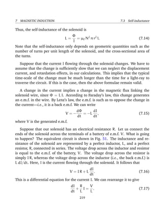 7 MAGNETIC INDUCTION 7.3 Self-inductance
Thus, the self-inductance of the solenoid is
L =
Φ
I
= µ0 N2
π r2
l. (7.14)
Note that the self-inductance only depends on geometric quantities such as the
number of turns per unit length of the solenoid, and the cross-sectional area of
the turns.
Suppose that the current I ﬂowing through the solenoid changes. We have to
assume that the change is sufﬁciently slow that we can neglect the displacement
current, and retardation effects, in our calculations. This implies that the typical
time-scale of the change must be much longer than the time for a light-ray to
traverse the circuit. If this is the case, then the above formulae remain valid.
A change in the current implies a change in the magnetic ﬂux linking the
solenoid wire, since Φ = L I. According to Faraday’s law, this change generates
an e.m.f. in the wire. By Lenz’s law, the e.m.f. is such as to oppose the change in
the current—i.e., it is a back e.m.f. We can write
V = −
dΦ
dt
= −L
dI
dt
, (7.15)
where V is the generated e.m.f.
Suppose that our solenoid has an electrical resistance R. Let us connect the
ends of the solenoid across the terminals of a battery of e.m.f. V. What is going
to happen? The equivalent circuit is shown in Fig. 51. The inductance and re-
sistance of the solenoid are represented by a perfect inductor, L, and a perfect
resistor, R, connected in series. The voltage drop across the inductor and resistor
is equal to the e.m.f. of the battery, V. The voltage drop across the resistor is
simply I R, whereas the voltage drop across the inductor (i.e., the back e.m.f.) is
L dI/dt. Here, I is the current ﬂowing through the solenoid. It follows that
V = I R + L
dI
dt
. (7.16)
This is a differential equation for the current I. We can rearrange it to give
dI
dt
+
R
L
I =
V
L
. (7.17)
219
 