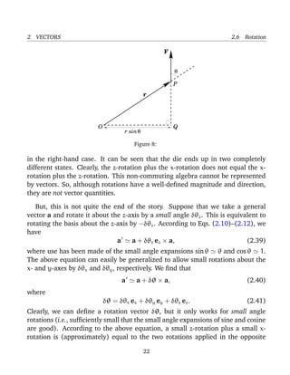 2 VECTORS 2.6 Rotation
F
P
O Q
r sinθ
θ
r
Figure 8:
in the right-hand case. It can be seen that the die ends up in two completely
different states. Clearly, the z-rotation plus the x-rotation does not equal the x-
rotation plus the z-rotation. This non-commuting algebra cannot be represented
by vectors. So, although rotations have a well-deﬁned magnitude and direction,
they are not vector quantities.
But, this is not quite the end of the story. Suppose that we take a general
vector a and rotate it about the z-axis by a small angle δθz. This is equivalent to
rotating the basis about the z-axis by −δθz. According to Eqs. (2.10)–(2.12), we
have
a a + δθz ez × a, (2.39)
where use has been made of the small angle expansions sin θ θ and cos θ 1.
The above equation can easily be generalized to allow small rotations about the
x- and y-axes by δθx and δθy, respectively. We ﬁnd that
a a + δθ × a, (2.40)
where
δθ = δθx ex + δθy ey + δθz ez. (2.41)
Clearly, we can deﬁne a rotation vector δθ, but it only works for small angle
rotations (i.e., sufﬁciently small that the small angle expansions of sine and cosine
are good). According to the above equation, a small z-rotation plus a small x-
rotation is (approximately) equal to the two rotations applied in the opposite
22
 