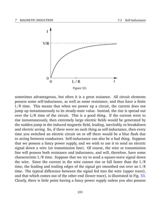 7 MAGNETIC INDUCTION 7.3 Self-inductance
I
tL / R0
0
V/R
Figure 52:
sometimes advantageous, but often it is a great nuisance. All circuit elements
possess some self-inductance, as well as some resistance, and thus have a ﬁnite
L/R time. This means that when we power up a circuit, the current does not
jump up instantaneously to its steady-state value. Instead, the rise is spread out
over the L/R time of the circuit. This is a good thing. If the current were to
rise instantaneously, then extremely large electric ﬁelds would be generated by
the sudden jump in the induced magnetic ﬁeld, leading, inevitably, to breakdown
and electric arcing. So, if there were no such thing as self-inductance, then every
time you switched an electric circuit on or off there would be a blue ﬂash due
to arcing between conductors. Self-inductance can also be a bad thing. Suppose
that we possess a fancy power supply, and we wish to use it to send an electric
signal down a wire (or transmission line). Of course, the wire or transmission
line will possess both resistance and inductance, and will, therefore, have some
characteristic L/R time. Suppose that we try to send a square-wave signal down
the wire. Since the current in the wire cannot rise or fall faster than the L/R
time, the leading and trailing edges of the signal get smoothed out over an L/R
time. The typical difference between the signal fed into the wire (upper trace),
and that which comes out of the other end (lower trace), is illustrated in Fig. 53.
Clearly, there is little point having a fancy power supply unless you also possess
221
 