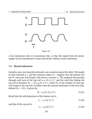 7 MAGNETIC INDUCTION 7.4 Mutual inductance
0
V
0
V
τ
Figure 53:
a low inductance wire or transmission line, so that the signal from the power
supply can be transmitted to some load device without serious distortion.
7.4 Mutual inductance
Consider, now, two long thin solenoids, one wound on top of the other. The length
of each solenoid is l, and the common radius is r. Suppose that the bottom coil
has N1 turns per unit length, and carries a current I1. The magnetic ﬂux passing
through each turn of the top coil is µ0 N1 I1 π r2
, and the total ﬂux linking the
top coil is therefore Φ2 = N2 l µ0N1 I1 π r2
, where N2 is the number of turns per
unit length in the top coil. It follows that the mutual inductance of the two coils,
deﬁned Φ2 = M I1, is given by
M = µ0 N1 N2 π r2
l. (7.21)
Recall that the self-inductance of the bottom coil is
L1 = µ0 N2
1 π r2
l, (7.22)
and that of the top coil is
L2 = µ0 N2
2 π r2
l. (7.23)
222
 