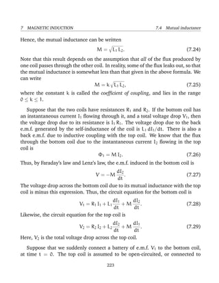 7 MAGNETIC INDUCTION 7.4 Mutual inductance
Hence, the mutual inductance can be written
M = L1 L2. (7.24)
Note that this result depends on the assumption that all of the ﬂux produced by
one coil passes through the other coil. In reality, some of the ﬂux leaks out, so that
the mutual inductance is somewhat less than that given in the above formula. We
can write
M = k L1 L2, (7.25)
where the constant k is called the coefﬁcient of coupling, and lies in the range
0 ≤ k ≤ 1.
Suppose that the two coils have resistances R1 and R2. If the bottom coil has
an instantaneous current I1 ﬂowing through it, and a total voltage drop V1, then
the voltage drop due to its resistance is I1 R1. The voltage drop due to the back
e.m.f. generated by the self-inductance of the coil is L1 dI1/dt. There is also a
back e.m.f. due to inductive coupling with the top coil. We know that the ﬂux
through the bottom coil due to the instantaneous current I2 ﬂowing in the top
coil is
Φ1 = M I2. (7.26)
Thus, by Faraday’s law and Lenz’s law, the e.m.f. induced in the bottom coil is
V = −M
dI2
dt
. (7.27)
The voltage drop across the bottom coil due to its mutual inductance with the top
coil is minus this expression. Thus, the circuit equation for the bottom coil is
V1 = R1 I1 + L1
dI1
dt
+ M
dI2
dt
. (7.28)
Likewise, the circuit equation for the top coil is
V2 = R2 I2 + L2
dI2
dt
+ M
dI1
dt
. (7.29)
Here, V2 is the total voltage drop across the top coil.
Suppose that we suddenly connect a battery of e.m.f. V1 to the bottom coil,
at time t = 0. The top coil is assumed to be open-circuited, or connected to
223
 