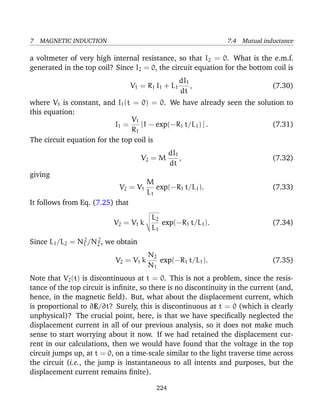 7 MAGNETIC INDUCTION 7.4 Mutual inductance
a voltmeter of very high internal resistance, so that I2 = 0. What is the e.m.f.
generated in the top coil? Since I2 = 0, the circuit equation for the bottom coil is
V1 = R1 I1 + L1
dI1
dt
, (7.30)
where V1 is constant, and I1(t = 0) = 0. We have already seen the solution to
this equation:
I1 =
V1
R1
[1 − exp(−R1 t/L1) ] . (7.31)
The circuit equation for the top coil is
V2 = M
dI1
dt
, (7.32)
giving
V2 = V1
M
L1
exp(−R1 t/L1). (7.33)
It follows from Eq. (7.25) that
V2 = V1 k
L2
L1
exp(−R1 t/L1). (7.34)
Since L1/L2 = N2
1 /N2
2 , we obtain
V2 = V1 k
N2
N1
exp(−R1 t/L1). (7.35)
Note that V2(t) is discontinuous at t = 0. This is not a problem, since the resis-
tance of the top circuit is inﬁnite, so there is no discontinuity in the current (and,
hence, in the magnetic ﬁeld). But, what about the displacement current, which
is proportional to ∂E/∂t? Surely, this is discontinuous at t = 0 (which is clearly
unphysical)? The crucial point, here, is that we have speciﬁcally neglected the
displacement current in all of our previous analysis, so it does not make much
sense to start worrying about it now. If we had retained the displacement cur-
rent in our calculations, then we would have found that the voltage in the top
circuit jumps up, at t = 0, on a time-scale similar to the light traverse time across
the circuit (i.e., the jump is instantaneous to all intents and purposes, but the
displacement current remains ﬁnite).
224
 