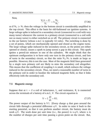 7 MAGNETIC INDUCTION 7.5 Magnetic energy
Now,
V2(t = 0)
V1
= k
N2
N1
, (7.36)
so if N2 N1 then the voltage in the bottom circuit is considerably ampliﬁed in
the top circuit. This effect is the basis for old-fashioned car ignition systems. A
large voltage spike is induced in a secondary circuit (connected to a coil with very
many turns) whenever the current in a primary circuit (connected to a coil with
not so many turns) is either switched on or off. The primary circuit is connected
to the car battery (whose e.m.f. is typically 12 volts). The switching is done by
a set of points, which are mechanically opened and closed as the engine turns.
The large voltage spike induced in the secondary circuit, as the points are either
opened or closed, causes a spark to jump across a gap in this circuit. This spark
ignites a petrol/air mixture in one of the cylinders. We might think that the
optimum conﬁguration is to have only one turn in the primary circuit, and lots
of turns in the secondary circuit, so that the ratio N2/N1 is made as large as
possible. However, this is not the case. Most of the magnetic ﬁeld lines generated
by a single turn primary coil are likely to miss the secondary coil altogether.
This means that the coefﬁcient of coupling k is small, which reduces the voltage
induced in the secondary circuit. Thus, we need a reasonable number of turns in
the primary coil in order to localize the induced magnetic ﬁeld, so that it links
effectively with the secondary coil.
7.5 Magnetic energy
Suppose that at t = 0 a coil of inductance, L, and resistance, R, is connected
across the terminals of a battery of e.m.f., V. The circuit equation is
V = L
dI
dt
+ R I. (7.37)
The power output of the battery is V I. [Every charge q that goes around the
circuit falls through a potential difference q V. In order to raise it back to the
starting potential, so that it can perform another circuit, the battery must do
work q V. The work done per unit time (i.e., the power) is n q V, where n is
the number of charges per unit time passing a given point on the circuit. But,
225
 