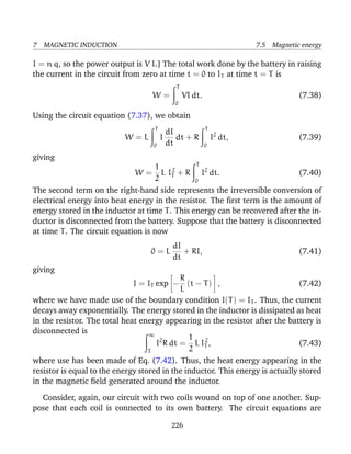 7 MAGNETIC INDUCTION 7.5 Magnetic energy
I = n q, so the power output is V I.] The total work done by the battery in raising
the current in the circuit from zero at time t = 0 to IT at time t = T is
W =
T
0
VI dt. (7.38)
Using the circuit equation (7.37), we obtain
W = L
T
0
I
dI
dt
dt + R
T
0
I2
dt, (7.39)
giving
W =
1
2
L I2
T + R
T
0
I2
dt. (7.40)
The second term on the right-hand side represents the irreversible conversion of
electrical energy into heat energy in the resistor. The ﬁrst term is the amount of
energy stored in the inductor at time T. This energy can be recovered after the in-
ductor is disconnected from the battery. Suppose that the battery is disconnected
at time T. The circuit equation is now
0 = L
dI
dt
+ RI, (7.41)
giving
I = IT exp −
R
L
(t − T) , (7.42)
where we have made use of the boundary condition I(T) = IT . Thus, the current
decays away exponentially. The energy stored in the inductor is dissipated as heat
in the resistor. The total heat energy appearing in the resistor after the battery is
disconnected is ∞
T
I2
R dt =
1
2
L I2
T , (7.43)
where use has been made of Eq. (7.42). Thus, the heat energy appearing in the
resistor is equal to the energy stored in the inductor. This energy is actually stored
in the magnetic ﬁeld generated around the inductor.
Consider, again, our circuit with two coils wound on top of one another. Sup-
pose that each coil is connected to its own battery. The circuit equations are
226
 
