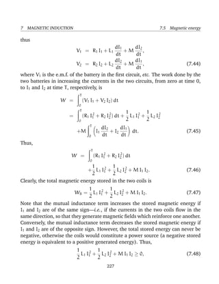 7 MAGNETIC INDUCTION 7.5 Magnetic energy
thus
V1 = R1 I1 + L1
dI1
dt
+ M
dI2
dt
,
V2 = R2 I2 + L2
dI2
dt
+ M
dI1
dt
, (7.44)
where V1 is the e.m.f. of the battery in the ﬁrst circuit, etc. The work done by the
two batteries in increasing the currents in the two circuits, from zero at time 0,
to I1 and I2 at time T, respectively, is
W =
T
0
(V1 I1 + V2 I2) dt
=
T
0
(R1 I2
1 + R2 I2
2 ) dt +
1
2
L1 I2
1 +
1
2
L2 I2
2
+M
T
0
I1
dI2
dt
+ I2
dI1
dt
dt. (7.45)
Thus,
W =
T
0
(R1 I2
1 + R2 I2
2 ) dt
+
1
2
L1 I2
1 +
1
2
L2 I2
2 + M I1 I2. (7.46)
Clearly, the total magnetic energy stored in the two coils is
WB =
1
2
L1 I2
1 +
1
2
L2 I2
2 + M I1 I2. (7.47)
Note that the mutual inductance term increases the stored magnetic energy if
I1 and I2 are of the same sign—i.e., if the currents in the two coils ﬂow in the
same direction, so that they generate magnetic ﬁelds which reinforce one another.
Conversely, the mutual inductance term decreases the stored magnetic energy if
I1 and I2 are of the opposite sign. However, the total stored energy can never be
negative, otherwise the coils would constitute a power source (a negative stored
energy is equivalent to a positive generated energy). Thus,
1
2
L1 I2
1 +
1
2
L2 I2
2 + M I1 I2 ≥ 0, (7.48)
227
 