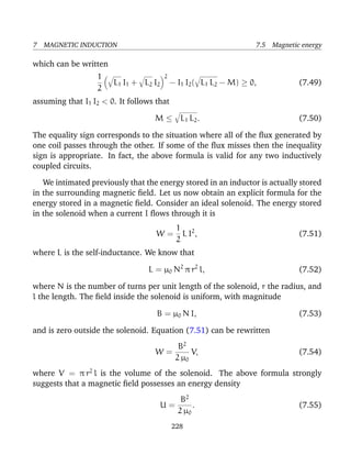 7 MAGNETIC INDUCTION 7.5 Magnetic energy
which can be written
1
2
L1 I1 + L2 I2
2
− I1 I2( L1 L2 − M) ≥ 0, (7.49)
assuming that I1 I2 < 0. It follows that
M ≤ L1 L2. (7.50)
The equality sign corresponds to the situation where all of the ﬂux generated by
one coil passes through the other. If some of the ﬂux misses then the inequality
sign is appropriate. In fact, the above formula is valid for any two inductively
coupled circuits.
We intimated previously that the energy stored in an inductor is actually stored
in the surrounding magnetic ﬁeld. Let us now obtain an explicit formula for the
energy stored in a magnetic ﬁeld. Consider an ideal solenoid. The energy stored
in the solenoid when a current I ﬂows through it is
W =
1
2
L I2
, (7.51)
where L is the self-inductance. We know that
L = µ0 N2
π r2
l, (7.52)
where N is the number of turns per unit length of the solenoid, r the radius, and
l the length. The ﬁeld inside the solenoid is uniform, with magnitude
B = µ0 N I, (7.53)
and is zero outside the solenoid. Equation (7.51) can be rewritten
W =
B2
2 µ0
V, (7.54)
where V = π r2
l is the volume of the solenoid. The above formula strongly
suggests that a magnetic ﬁeld possesses an energy density
U =
B2
2 µ0
. (7.55)
228
 
