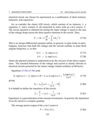 7 MAGNETIC INDUCTION 7.6 Alternating current circuits
electrical circuit can always be represented as a combination of ideal resistors,
inductors, and capacitors.
Let us consider the classic LCR circuit, which consists of an inductor, L, a
capacitor, C, and a resistor, R, all connected in series with an e.m.f. source, V.
The circuit equation is obtained by setting the input voltage V equal to the sum
of the voltage drops across the three passive elements in the circuit. Thus,
V = I R + L
dI
dt
+
t
0
I dt C. (7.76)
This is an integro-differential equation which, in general, is quite tricky to solve.
Suppose, however, that both the voltage and the current oscillate at some ﬁxed
angular frequency ω, so that
V(t) = V0 exp(i ω t), (7.77)
I(t) = I0 exp(i ω t), (7.78)
where the physical solution is understood to be the real part of the above expres-
sions. The assumed behaviour of the voltage and current is clearly relevant to
electrical circuits powered by the mains voltage (which oscillates at 60 hertz).
Equations (7.76)–(7.78) yield
V0 exp(i ω t) = I0 exp(i ω t)R + L i ω I0 exp(i ω t) +
I0 exp(i ω t)
i ω C
, (7.79)
giving
V0 = I0 i ω L +
1
i ω C
+ R . (7.80)
It is helpful to deﬁne the impedance of the circuit:
Z =
V
I
= i ω L +
1
i ω C
+ R. (7.81)
Impedance is a generalization of the concept of resistance. In general, the impedance
of an AC circuit is a complex quantity.
The average power output of the e.m.f. source is
P = V(t) I(t) , (7.82)
232
 