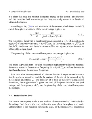 7 MAGNETIC INDUCTION 7.7 Transmission lines
It is clear that only the resistor dissipates energy in this circuit. The inductor
and the capacitor both store energy, but they eventually return it to the circuit
without dissipation.
According to Eq. (7.81), the amplitude of the current which ﬂows in an LCR
circuit for a given amplitude of the input voltage is given by
|I0| =
|V0|
|Z|
=
|V0|
(ω L − 1/ω C)2 + R2
. (7.93)
The response of the circuit is clearly resonant, peaking at ω = 1/
√
L C, and reach-
ing 1/
√
2 of the peak value at ω = 1/
√
L C±R/2 L (assuming that R L/C). In
fact, LCR circuits are used in radio tuners to ﬁlter out signals whose frequencies
fall outside a given band.
The phase-lag of the current with respect to the voltage is given by
θ = arg(Z) = tan−1


ω L − 1/ω C
R

 . (7.94)
The phase-lag varies from −π/2 for frequencies signiﬁcantly below the resonant
frequency, to zero at the resonant frequency (ω = 1/
√
L C), to π/2 for frequencies
signiﬁcantly above the resonant frequency.
It is clear that in conventional AC circuits the circuit equation reduces to a
simple algebraic equation, and the behaviour of the circuit is summed up by
the complex impedance Z. The real part of Z tells us the power dissipated in
the circuit, the magnitude of Z gives the ratio of the peak current to the peak
voltage, and the argument of Z gives the phase-lag of the current with respect to
the voltage.
7.7 Transmission lines
The central assumption made in the analysis of conventional AC circuits is that
the voltage (and, hence, the current) has the same phase throughout the circuit.
Unfortunately, if the circuit is sufﬁciently large, or the frequency of oscillation,
234
 
