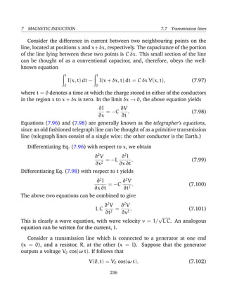 7 MAGNETIC INDUCTION 7.7 Transmission lines
Consider the difference in current between two neighbouring points on the
line, located at positions x and x+δx, respectively. The capacitance of the portion
of the line lying between these two points is C δx. This small section of the line
can be thought of as a conventional capacitor, and, therefore, obeys the well-
known equation
t
0
I(x, t) dt −
t
0
I(x + δx, t) dt = C δx V(x, t), (7.97)
where t = 0 denotes a time at which the charge stored in either of the conductors
in the region x to x + δx is zero. In the limit δx → 0, the above equation yields
∂I
∂x
= −C
∂V
∂t
. (7.98)
Equations (7.96) and (7.98) are generally known as the telegrapher’s equations,
since an old fashioned telegraph line can be thought of as a primitive transmission
line (telegraph lines consist of a single wire: the other conductor is the Earth.)
Differentiating Eq. (7.96) with respect to x, we obtain
∂2
V
∂x2
= −L
∂2
I
∂x ∂t
. (7.99)
Differentiating Eq. (7.98) with respect to t yields
∂2
I
∂x ∂t
= −C
∂2
V
∂t2
. (7.100)
The above two equations can be combined to give
L C
∂2
V
∂t2
=
∂2
V
∂x2
. (7.101)
This is clearly a wave equation, with wave velocity v = 1/
√
L C. An analogous
equation can be written for the current, I.
Consider a transmission line which is connected to a generator at one end
(x = 0), and a resistor, R, at the other (x = l). Suppose that the generator
outputs a voltage V0 cos(ω t). If follows that
V(0, t) = V0 cos(ω t). (7.102)
236
 