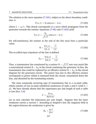 7 MAGNETIC INDUCTION 7.7 Transmission lines
The solution to the wave equation (7.101), subject to the above boundary condi-
tion, is
V(x, t) = V0 cos(ω t − k x), (7.103)
where k = ω/v. This clearly corresponds to a wave which propagates from the
generator towards the resistor. Equations (7.96) and (7.103) yield
I(x, t) =
V0
L/C
cos(ω t − k x). (7.104)
For self-consistency, the resistor at the end of the line must have a particular
value:
R =
V(l, t)
I(l, t)
=
L
C
. (7.105)
The so-called input impedance of the line is deﬁned
Zin =
V(0, t)
I(0, t)
=
L
C
. (7.106)
Thus, a transmission line terminated by a resistor R = L/C acts very much like
a conventional resistor R = Zin in the circuit containing the generator. In fact, the
transmission line could be replaced by an effective resistor R = Zin in the circuit
diagram for the generator circuit. The power loss due to this effective resistor
corresponds to power which is extracted from the circuit, transmitted down the
line, and absorbed by the terminating resistor.
The most commonly occurring type of transmission line is a co-axial cable,
which consists of two co-axial cylindrical conductors of radii a and b (with b >
a). We have already shown that the capacitance per unit length of such a cable
is (see Sect. 5.6)
C =
2π 0
ln(b/a)
. (7.107)
Let us now calculate the inductance per unit length. Suppose that the inner
conductor carries a current I. According to Amp`ere’s law, the magnetic ﬁeld in
the region between the conductors is given by
Bθ =
µ0 I
2π r
. (7.108)
237
 